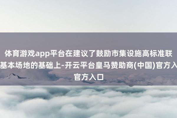 体育游戏app平台在建议了鼓励市集设施高标准联通基本场地的基础上-开云平台皇马赞助商(中国)官方入口