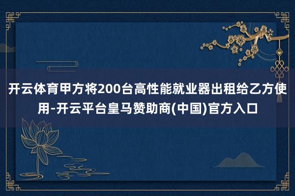 开云体育甲方将200台高性能就业器出租给乙方使用-开云平台皇马赞助商(中国)官方入口