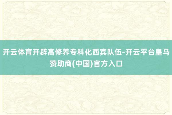 开云体育开辟高修养专科化西宾队伍-开云平台皇马赞助商(中国)官方入口