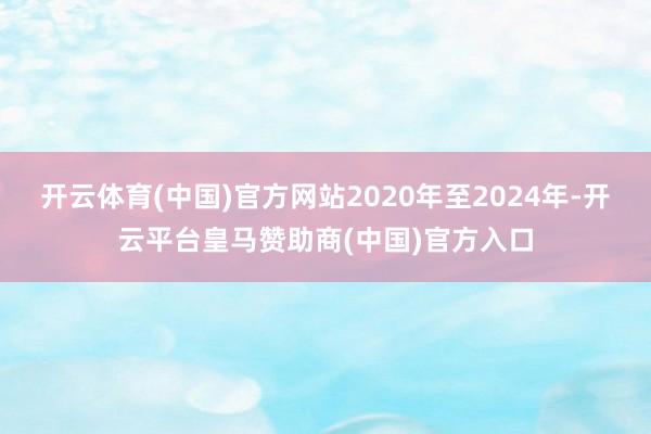 开云体育(中国)官方网站2020年至2024年-开云平台皇马赞助商(中国)官方入口