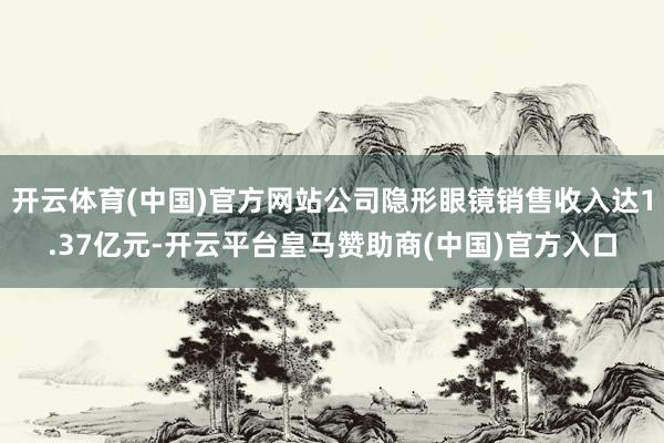 开云体育(中国)官方网站公司隐形眼镜销售收入达1.37亿元-开云平台皇马赞助商(中国)官方入口