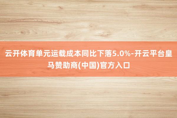 云开体育单元运载成本同比下落5.0%-开云平台皇马赞助商(中国)官方入口