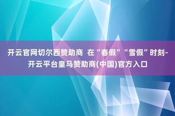 开云官网切尔西赞助商  在“春假”“雪假”时刻-开云平台皇马赞助商(中国)官方入口