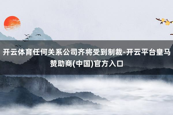 开云体育任何关系公司齐将受到制裁-开云平台皇马赞助商(中国)官方入口