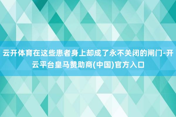 云开体育在这些患者身上却成了永不关闭的闸门-开云平台皇马赞助商(中国)官方入口