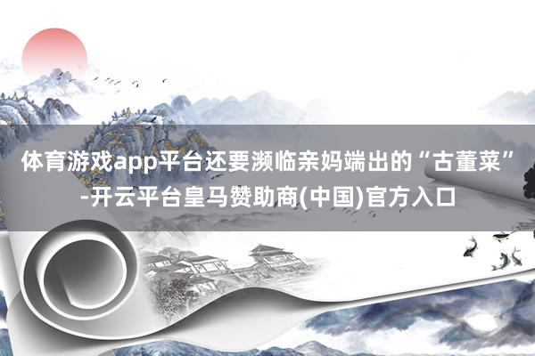 体育游戏app平台还要濒临亲妈端出的“古董菜”-开云平台皇马赞助商(中国)官方入口