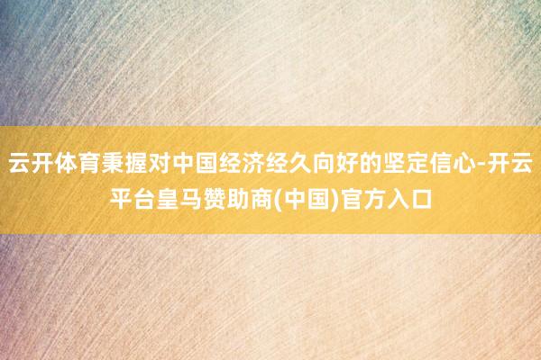 云开体育秉握对中国经济经久向好的坚定信心-开云平台皇马赞助商(中国)官方入口