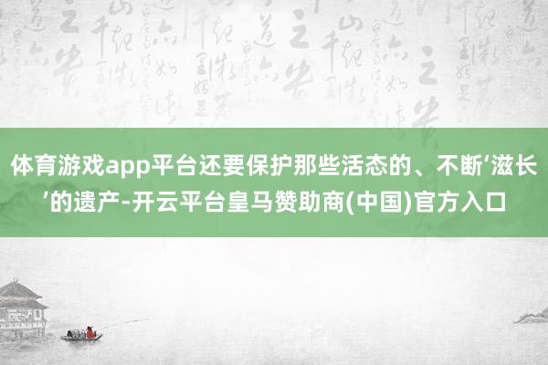 体育游戏app平台还要保护那些活态的、不断‘滋长’的遗产-开云平台皇马赞助商(中国)官方入口