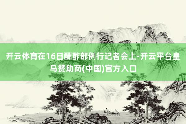 开云体育在16日酬酢部例行记者会上-开云平台皇马赞助商(中国)官方入口