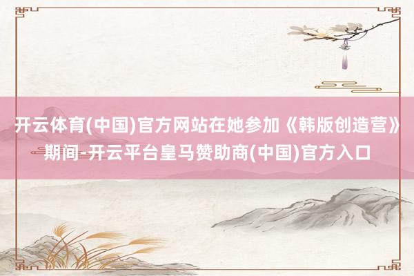 开云体育(中国)官方网站在她参加《韩版创造营》期间-开云平台皇马赞助商(中国)官方入口