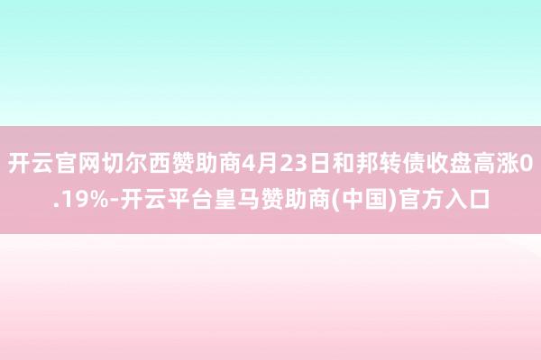 开云官网切尔西赞助商4月23日和邦转债收盘高涨0.19%-开云平台皇马赞助商(中国)官方入口