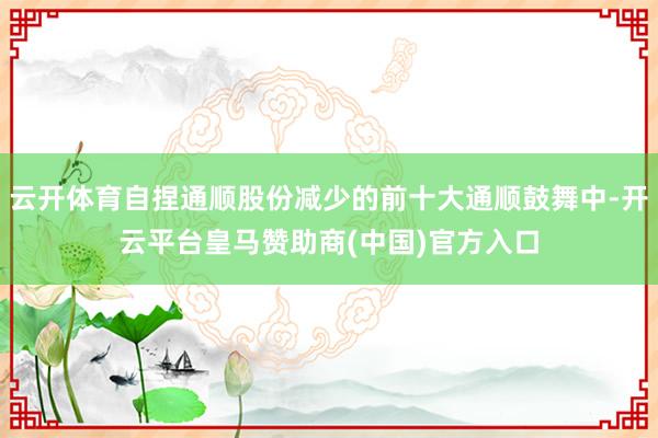 云开体育自捏通顺股份减少的前十大通顺鼓舞中-开云平台皇马赞助商(中国)官方入口