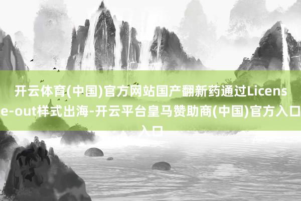 开云体育(中国)官方网站国产翻新药通过License-out样式出海-开云平台皇马赞助商(中国)官方入口