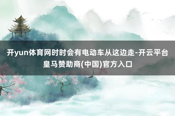 开yun体育网时时会有电动车从这边走-开云平台皇马赞助商(中国)官方入口