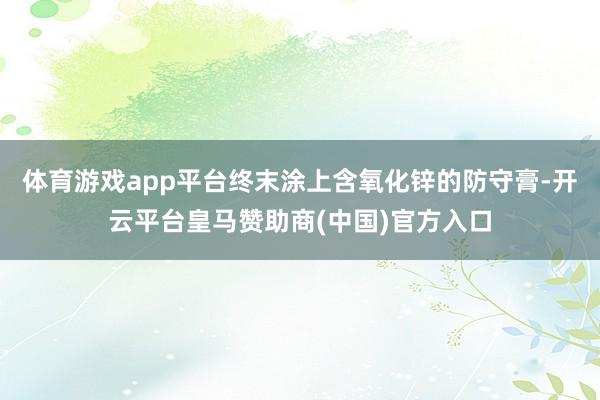 体育游戏app平台终末涂上含氧化锌的防守膏-开云平台皇马赞助商(中国)官方入口