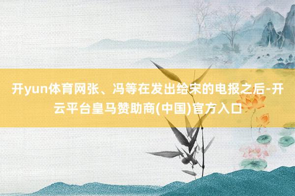 开yun体育网张、冯等在发出给宋的电报之后-开云平台皇马赞助商(中国)官方入口
