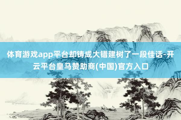 体育游戏app平台却铸成大错建树了一段佳话-开云平台皇马赞助商(中国)官方入口