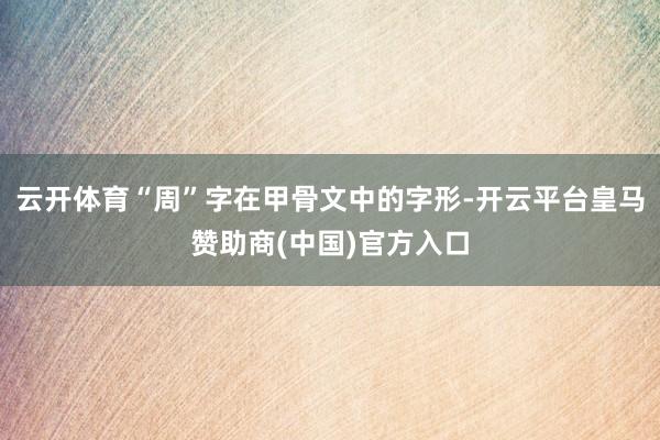 云开体育“周”字在甲骨文中的字形-开云平台皇马赞助商(中国)官方入口