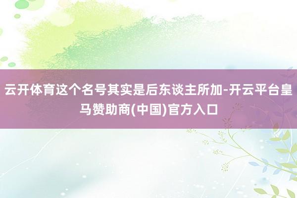 云开体育这个名号其实是后东谈主所加-开云平台皇马赞助商(中国)官方入口
