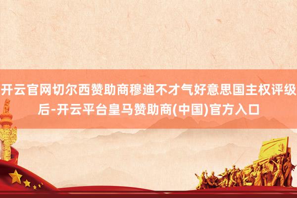 开云官网切尔西赞助商穆迪不才气好意思国主权评级后-开云平台皇马赞助商(中国)官方入口
