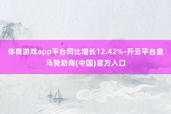 体育游戏app平台同比增长12.42%-开云平台皇马赞助商(中国)官方入口