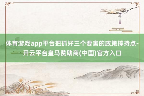 体育游戏app平台把抓好三个要害的政策撑持点-开云平台皇马赞助商(中国)官方入口