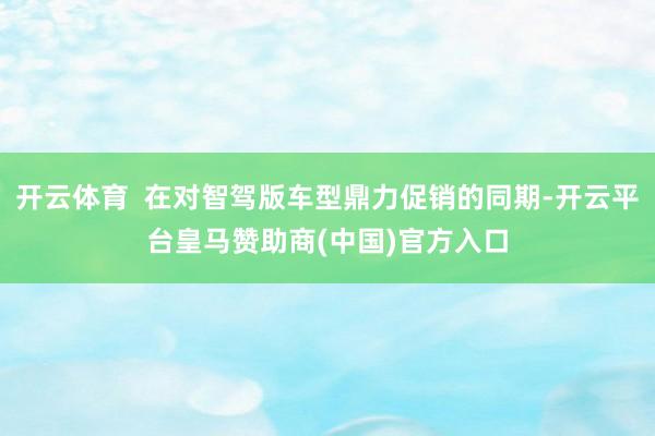 开云体育 在对智驾版车型鼎力促销的同期-开云平台皇马赞助商(中国)官方入口