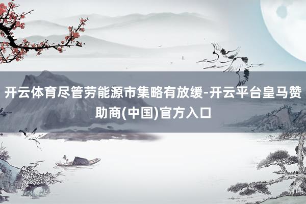 开云体育尽管劳能源市集略有放缓-开云平台皇马赞助商(中国)官方入口