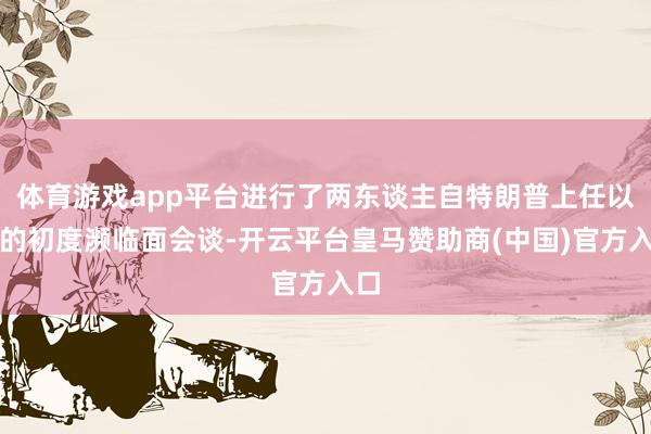 体育游戏app平台进行了两东谈主自特朗普上任以来的初度濒临面会谈-开云平台皇马赞助商(中国)官方入口