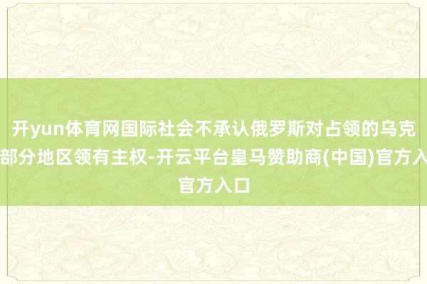 开yun体育网国际社会不承认俄罗斯对占领的乌克兰部分地区领有主权-开云平台皇马赞助商(中国)官方入口