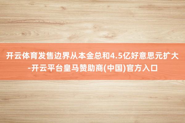 开云体育发售边界从本金总和4.5亿好意思元扩大-开云平台皇马赞助商(中国)官方入口