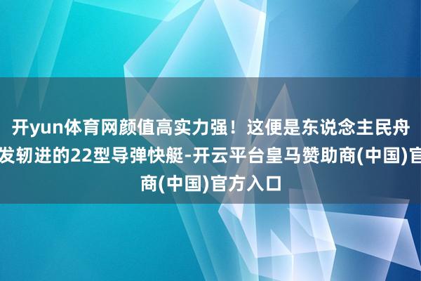 开yun体育网颜值高实力强！这便是东说念主民舟师现在发轫进的22型导弹快艇-开云平台皇马赞助商(中国)官方入口
