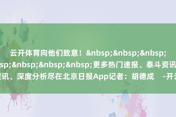 云开体育向他们致意！&nbsp;&nbsp;&nbsp;&nbsp;&nbsp;&nbsp;&nbsp;&nbsp;&nbsp;更多热门速报、泰斗资讯、深度分析尽在北京日报App记者：胡德成    -开云平台皇马赞助商(中国)官方入口
