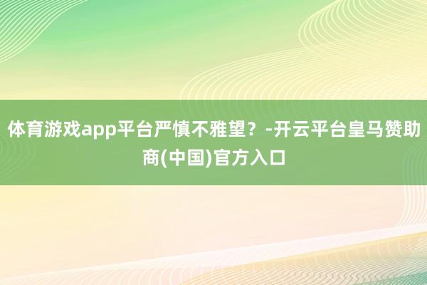 体育游戏app平台严慎不雅望？-开云平台皇马赞助商(中国)官方入口