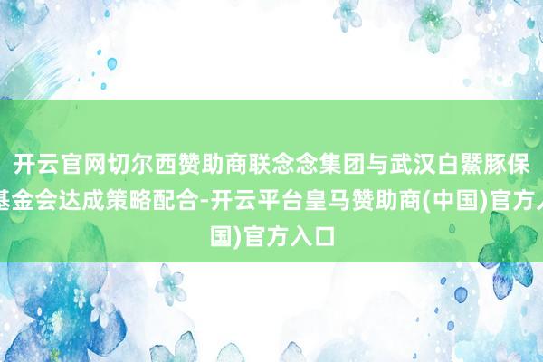 开云官网切尔西赞助商联念念集团与武汉白鱀豚保护基金会达成策略配合-开云平台皇马赞助商(中国)官方入口