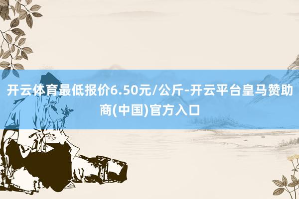 开云体育最低报价6.50元/公斤-开云平台皇马赞助商(中国)官方入口