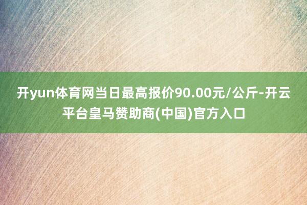 开yun体育网当日最高报价90.00元/公斤-开云平台皇马赞助商(中国)官方入口