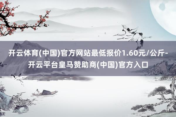 开云体育(中国)官方网站最低报价1.60元/公斤-开云平台皇马赞助商(中国)官方入口