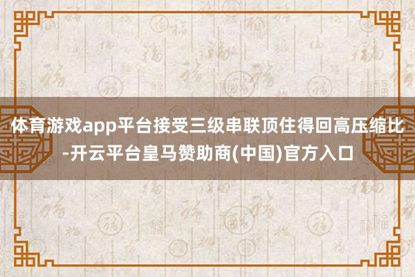 体育游戏app平台接受三级串联顶住得回高压缩比-开云平台皇马赞助商(中国)官方入口