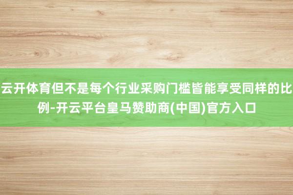 云开体育但不是每个行业采购门槛皆能享受同样的比例-开云平台皇马赞助商(中国)官方入口