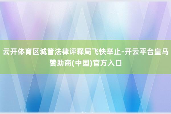 云开体育区城管法律评释局飞快举止-开云平台皇马赞助商(中国)官方入口