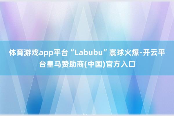 体育游戏app平台“Labubu”寰球火爆-开云平台皇马赞助商(中国)官方入口