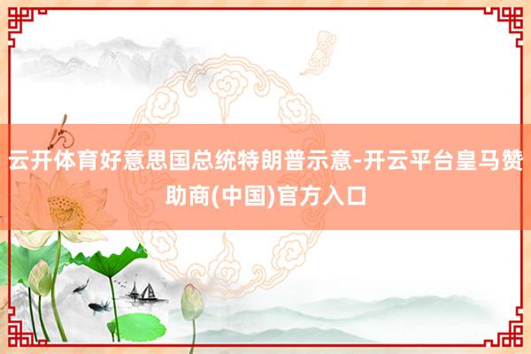 云开体育好意思国总统特朗普示意-开云平台皇马赞助商(中国)官方入口