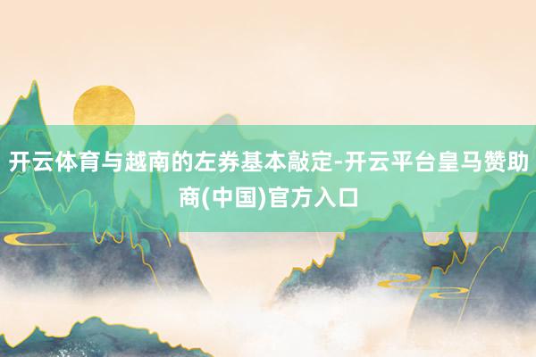 开云体育与越南的左券基本敲定-开云平台皇马赞助商(中国)官方入口