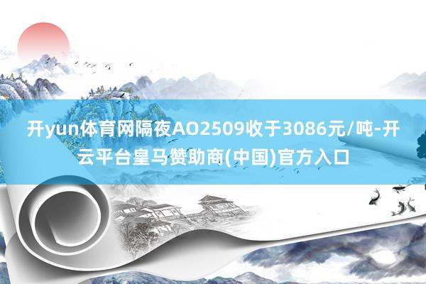 开yun体育网隔夜AO2509收于3086元/吨-开云平台皇马赞助商(中国)官方入口