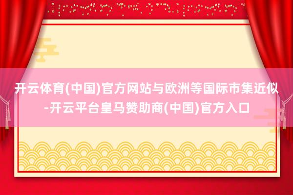 开云体育(中国)官方网站 与欧洲等国际市集近似-开云平台皇马赞助商(中国)官方入口
