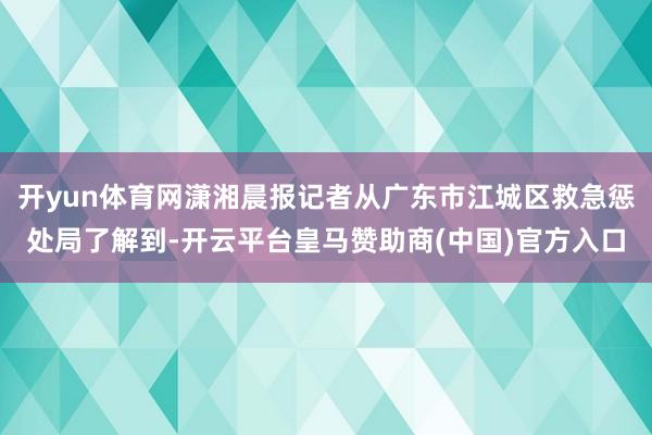 开yun体育网潇湘晨报记者从广东市江城区救急惩处局了解到-开云平台皇马赞助商(中国)官方入口