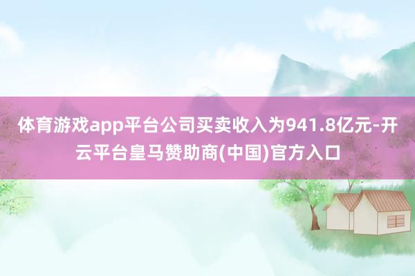 体育游戏app平台公司买卖收入为941.8亿元-开云平台皇马赞助商(中国)官方入口