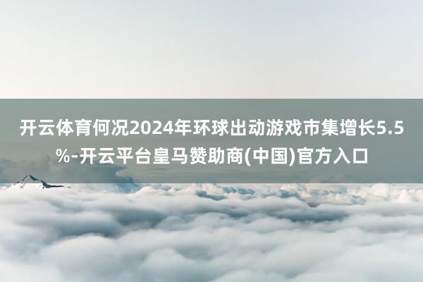 开云体育何况2024年环球出动游戏市集增长5.5%-开云平台皇马赞助商(中国)官方入口