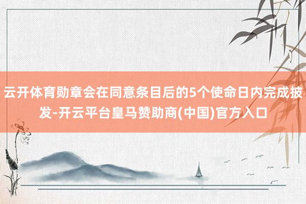 云开体育勋章会在同意条目后的5个使命日内完成披发-开云平台皇马赞助商(中国)官方入口